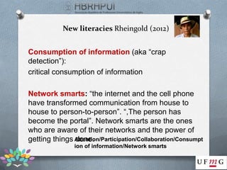 New literacies Rheingold (2012)


Consumption of information (aka “crap
detection”):
critical consumption of information

Network smarts: “the internet and the cell phone
have transformed communication from house to
house to person-to-person”. “,The person has
become the portal”. Network smarts are the ones
who are aware of their networks and the power of
getting things Attention/Participation/Collaboration/Consumpt
               done.
                ion of information/Network smarts
 