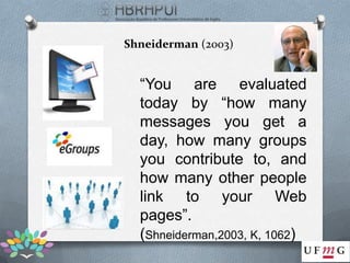 Shneiderman (2003)


  “You are evaluated
  today by “how many
  messages you get a
  day, how many groups
  you contribute to, and
  how many other people
  link to your Web
  pages”.
  (Shneiderman,2003, K, 1062)
 