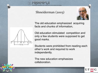 Shneiderman (2003)


The old education emphasized acquiring
facts and chunks of information,

Old education stimulated competition and
only a few students were supposed to get
good marks.

Students were prohibited from reading each
other’s work and required to work
independently.

The new education emphasizes
collaboration.
 