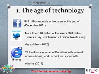 1. The age of technology
        845 million monthly active users at the end of
        (December 2011)

        More than 140 million active users, 340 million
        Tweets a day, which means 1 billion Tweets every
3
        days. (March 2012)

        79.9 million = number of Brazilians with internet
        access (home, work, school and cybercafés
among
        others) (2011)

             The Internet became really big
 