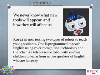 We never know what new
tools will appear and
how they will affect us.


Korea is now testing two types of robots to teach
young students. One is programmed to teach
English using voice recognition technology and
the other is a telepresence robot with enables
children to learn from native speakers of English
who are far away.
 