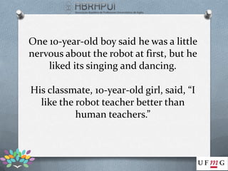 One 10-year-old boy said he was a little
nervous about the robot at first, but he
    liked its singing and dancing.

His classmate, 10-year-old girl, said, “I
  like the robot teacher better than
           human teachers.”
 