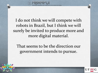 I do not think we will compete with
 robots in Brazil, but I think we will
surely be invited to produce more and
        more digital material.

 That seems to be the direction our
  government intends to pursue.
 