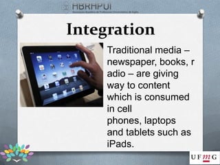Integration
     Traditional media –
     newspaper, books, r
     adio – are giving
     way to content
     which is consumed
     in cell
     phones, laptops
     and tablets such as
     iPads.
 