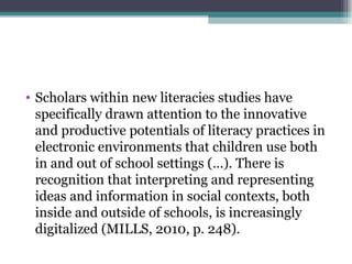 • Scholars within new literacies studies have
  specifically drawn attention to the innovative
  and productive potentials of literacy practices in
  electronic environments that children use both
  in and out of school settings (…). There is
  recognition that interpreting and representing
  ideas and information in social contexts, both
  inside and outside of schools, is increasingly
  digitalized (MILLS, 2010, p. 248).
 