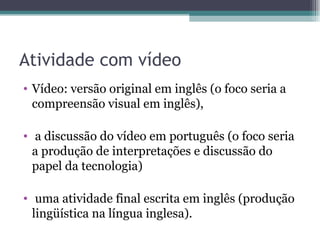 Atividade com vídeo
• Vídeo: versão original em inglês (o foco seria a
  compreensão visual em inglês),

• a discussão do vídeo em português (o foco seria
  a produção de interpretações e discussão do
  papel da tecnologia)

• uma atividade final escrita em inglês (produção
  lingüística na língua inglesa).
 