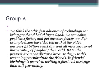 Group A
•
• We think that this fast advance of technology can
  bring good and bad things: Good: we can solve
  problems faster, and get answers faster too. For
  example when the video tell us that the video
  answers 31 billion questions and all messages excel
  the quantity of people of the world. BAD: the
  persons are more distance because they use this
  technology to substitute the friends. In friends´
  birthdays is practical writing a facebook message
  than talk personally.
 