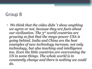 Group B

• We think that the video didn´t show anything
  we agree or not, because they are facts about
  our civilization. The 3rd world countries are
  growing so fast that the mega-power USA is
  going behind. India and China are the best
  examples of new technology increase, not only
  technology, but also teaching and intelligence
  too. Even the little countries are overcoming the
  US in some things. The whole world is in
  constantly change and there is nothing we could
  do.
 