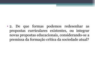 • 2. De que formas podemos redesenhar as
  propostas curriculares existentes, ou integrar
  novas propostas educacionais, considerando-se a
  premissa da formação crítica da sociedade atual?
 