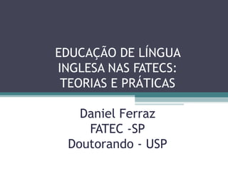 EDUCAÇÃO DE LÍNGUA
INGLESA NAS FATECS:
 TEORIAS E PRÁTICAS

   Daniel Ferraz
    FATEC -SP
 Doutorando - USP
 