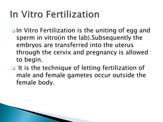  In Vitro Fertilization is the uniting of egg and
sperm in vitro(in the lab).Subsequently the
embryos are transferred into the uterus
through the cervix and pregnancy is allowed
to begin.
 It is the technique of letting fertilization of
male and female gametes occur outside the
female body.
 