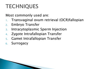 Most commonly used are:
1. Transvaginal ovum retrieval (OCR)fallopian
2. Embryo Transfer
3. Intracytoplasmic Sperm Injection
4. Zygote Intrafallopian Transfer
5. Gamet Intrafallopian Transfer
6. Surrogacy
 