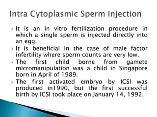  It is an in vitro fertilization procedure in
which a single sperm is injected directly into
an egg.
 It is beneficial in the case of male factor
infertility where sperm counts are very low.
 The first child borne from gamete
micromanipulation was a child in Singapore
born in April of 1989.
 The first activated embryo by ICSI was
produced in1990, but the first successful
birth by ICSI took place on January 14, 1992.
 
