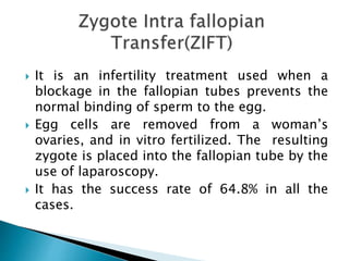  It is an infertility treatment used when a
blockage in the fallopian tubes prevents the
normal binding of sperm to the egg.
 Egg cells are removed from a woman’s
ovaries, and in vitro fertilized. The resulting
zygote is placed into the fallopian tube by the
use of laparoscopy.
 It has the success rate of 64.8% in all the
cases.
 