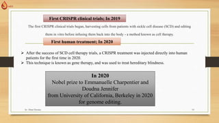 The first CRISPR clinical trials began, harvesting cells from patients with sickle cell disease (SCD) and editing
them in vitro before infusing them back into the body - a method known as cell therapy.
First CRISPR clinical trials; In 2019
 After the success of SCD cell therapy trials, a CRISPR treatment was injected directly into human
patients for the first time in 2020.
 This technique is known as gene therapy, and was used to treat hereditary blindness.
First human treatment; In 2020
In 2020
Nobel prize to Emmanuelle Charpentier and
Doudna Jennifer
from University of California, Berkeley in 2020
for genome editing.
by: Abrar Hussain 10
 