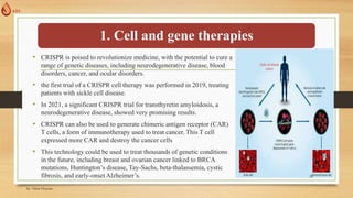 1. Cell and gene therapies
• CRISPR is poised to revolutionize medicine, with the potential to cure a
range of genetic diseases, including neurodegenerative disease, blood
disorders, cancer, and ocular disorders.
• the first trial of a CRISPR cell therapy was performed in 2019, treating
patients with sickle cell disease.
• In 2021, a significant CRISPR trial for transthyretin amyloidosis, a
neurodegenerative disease, showed very promising results.
• CRISPR can also be used to generate chimeric antigen receptor (CAR)
T cells, a form of immunotherapy used to treat cancer. This T cell
expressed more CAR and destroy the cancer cells
• This technology could be used to treat thousands of genetic conditions
in the future, including breast and ovarian cancer linked to BRCA
mutations, Huntington’s disease, Tay-Sachs, beta-thalassemia, cystic
fibrosis, and early-onset Alzheimer’s.
by: Abrar Hussain
24
 