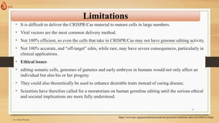 Limitations
• It is difficult to deliver the CRISPR/Cas material to mature cells in large numbers.
• Viral vectors are the most common delivery method.
• Not 100% efficient, so even the cells that take in CRISPR/Cas may not have genome editing activity.
• Not 100% accurate, and “off-target” edits, while rare, may have severe consequences, particularly in
clinical applications.
• Ethical issues
• editing somatic cells, genomes of gametes and early embryos in humans would not only affect an
individual but also his or her progeny.
• They could also theoretically be used to enhance desirable traits instead of curing disease.
• Scientists have therefore called for a moratorium on human germline editing until the serious ethical
and societal implications are more fully understood.
https://www.jax.org/personalized-medicine/precision-medicine-and-you/what-is-crispr
by: Abrar Hussain
37
 