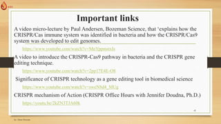 Important links
A video micro-lecture by Paul Andersen, Bozeman Science, that ‘explains how the
CRISPR/Cas immune system was identified in bacteria and how the CRISPR/Cas9
system was developed to edit genomes.
https://www.youtube.com/watch?v=MnYppmstxIs
A video to introduce the CRISPR-Cas9 pathway in bacteria and the CRISPR gene
editing technique.
https://www.youtube.com/watch?v=2pp17E4E-O8
Significance of CRISPR technology as a gene editing tool in biomedical science
https://www.youtube.com/watch?v=sweN8d4_MUg
CRISPR mechanism of Action (CRISPR Office Hours with Jennifer Doudna, Ph.D.)
https://youtu.be/2kZN3TJA60k
by: Abrar Hussain
42
 