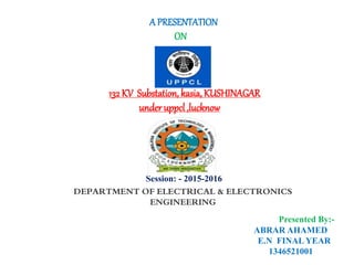 DEPARTMENT OF ELECTRICAL & ELECTRONICS
ENGINEERING
A PRESENTATION
ON
132 KV Substation, kasia,KUSHINAGAR
under uppcl ,lucknow
Session: - 2015-2016
Presented By:-
ABRAR AHAMED
E.N FINAL YEAR
1346521001
 