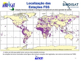 16
Localização das
Estações FSS
indica um sítio que pode incluir uma ou mais estações terrenas.
As estações terrenas mostrados nesta figura não incluem estações não registadas, tais como os terminais de TVRO
Estações Terrenas na Banda C: Contagem incompleta de um único operador de satélite
Fonte: http://www.itu.int/itunews/manager/display.asp?lang=en&year=2007&issue=08&ipage=C-band&ext=html
 