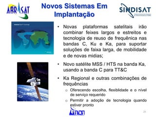 Novos Sistemas Em
Implantação
• Novas plataformas satelitais irão
combinar feixes largos e estreitos e
tecnologia de reuso de frequênica nas
bandas C, Ku e Ka, para suportar
soluções de faixa larga, de mobilidade
e de novas midias;
• Novo satélite MSS / HTS na banda Ka,
usando a banda C para TT&C
• Ka Regional e outras combinações de
frequências
o Oferecendo escolha, flexiblidade e o nível
de serviço requerido
o Permitir a adoção de tecnologia quando
estiver pronto
21
 
