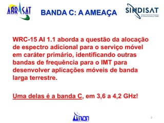 BANDA C: A AMEAÇA
WRC-15 AI 1.1 aborda a questão da alocação
de espectro adicional para o serviço móvel
em caráter primário, identificando outras
bandas de frequência para o IMT para
desenvolver aplicações móveis de banda
larga terrestre.
Uma delas é a banda C, em 3,6 a 4,2 GHz!
2
 