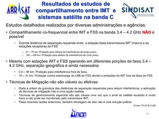 Resultados de estudos de
compartilhamento entre IMT e
sistemas satélite na banda C
Estudos detalhados realizados por diversas administrações e agências:
• Compartilhamento co-frequencial entre IMT e FSS na banda 3.4 – 4.2 GHz NÂO é
possível
− Grande distância de separação requerida entre a estação base transmissora IMT (macro) e as
estações receptoras do FSS
o 51 – 70 km: Proteção para efeitos de interferência de longo prazo;
o 140 – 430 km: Proteção para efeitos de interferência de curto prazo.
• Mesmo com estações IMT e FSS operando em diferentes porções da faixa 3.4 –
4.2 GHz, separação geográfica é ainda necessária:
− 0.4 – 46 km: Proteção para interferência fora de faixa.
− 10 – 31 km: Proteção contra sobrecarga do LNB do FSS devido a emissões do IMT fora da faixa do FSS
• Técnicas de Mitigação não são viáveis ou efetivas:
− Dada a ordem de grandeza das distâncias de separação requeridas para reduzir interferência, a aplicação
de técnicas de mitigação não é uma opção realista;
− Técnicas de gerenciamento espectral não são viáveis uma vez que o sinal do satélite recebido é muito
fraco e não pode ser monitorado pelo transmissor IMT;
− Pelas mesmas razões anteriores, também blindagem de sítio não é uma solução prática
[Fonte: ITU-R M.2109]
24
 