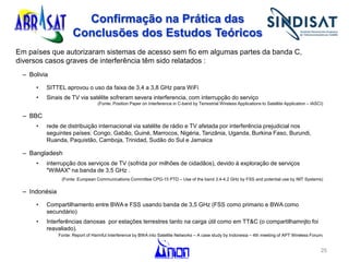 Confirmação na Prática das
Conclusões dos Estudos Teóricos
Em países que autorizaram sistemas de acesso sem fio em algumas partes da banda C,
diversos casos graves de interferência têm sido relatados :
– Bolivia
• SITTEL aprovou o uso da faixa de 3,4 a 3,8 GHz para WiFi
• Sinais de TV via satélite sofreram severa interferencia, com interrupção do serviço
(Fonte: Position Paper on Interference in C-band by Terrestrial Wireless Applications to Satellite Application – IASCI)
– BBC
• rede de distribuição internacional via satélite de rádio e TV afetada por interferência prejudicial nos
seguintes países: Congo, Gabão, Guiné, Marrocos, Nigéria, Tanzânia, Uganda, Burkina Faso, Burundi,
Ruanda, Paquistão, Camboja, Trinidad, Sudão do Sul e Jamaica
– Bangladesh
• interrupção dos serviços de TV (sofrida por milhões de cidadãos), devido à exploração de serviços
"WiMAX" na banda de 3,5 GHz .
(Fonte: European Communications Committee CPG-15 PTD – Use of the band 3.4-4.2 GHz by FSS and potential use by IMT Systems)
– Indonésia
• Compartilhamento entre BWA e FSS usando banda de 3,5 GHz (FSS como primario e BWA como
secundário)
• Interferências danosas por estações terrestres tanto na carga útil como em TT&C (o compartilhamnjto foi
reavaliado).
Fonte: Report of Harmful Interference by BWA into Satellite Networks – A case study by Indonesia – 4th meeting of APT Wireless Forum)
25
 