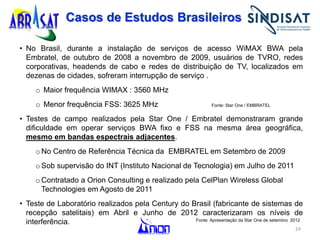 24
Casos de Estudos Brasileiros
• No Brasil, durante a instalação de serviços de acesso WiMAX BWA pela
Embratel, de outubro de 2008 a novembro de 2009, usuários de TVRO, redes
corporativas, headends de cabo e redes de distribuição de TV, localizados em
dezenas de cidades, sofreram interrupção de serviço .
o Maior frequência WIMAX : 3560 MHz
o Menor frequência FSS: 3625 MHz Fonte: Star One / EMBRATEL
• Testes de campo realizados pela Star One / Embratel demonstraram grande
dificuldade em operar serviços BWA fixo e FSS na mesma área geográfica,
mesmo em bandas espectrais adjacentes.
o No Centro de Referência Técnica da EMBRATEL em Setembro de 2009
o Sob supervisão do INT (Instituto Nacional de Tecnologia) em Julho de 2011
o Contratado a Orion Consulting e realizado pela CelPlan Wireless Global
Technologies em Agosto de 2011
• Teste de Laboratório realizados pela Century do Brasil (fabricante de sistemas de
recepção satelitais) em Abril e Junho de 2012 caracterizaram os níveis de
interferência. Fonte: Apresentação da Star One de setembro 2012
 