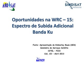 Oportunidades na WRC – 15:
Espectro de Subida Adicional
Banda Ku
Fonte: Apresentação de Kimberley Baum (SES)
Seminário de Serviços Satélite
CITEL – PCC2
Cali, CO – Abril 2013
 
