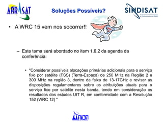 Soluções Possíveis?
• A WRC 15 vem nos socorrer!!
– Este tema será abordado no item 1.6.2 da agenda da
conferência:
• "Considerar possíveis alocações primárias adicionais para o serviço
fixo por satélite (FSS) (Terra-Espaço) de 250 MHz na Região 2 e
300 MHz na região 3, dentro da faixa de 13-17GHz e revisar as
disposições regulamentares sobre as atribuições atuais para o
serviço fixo por satélite nesta banda, tendo em consideração os
resultados dos estudos UIT R, em conformidade com a Resolução
152 (WRC 12) "
 