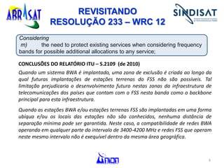 9
Considering
m) the need to protect existing services when considering frequency
bands for possible additional allocations to any service;
CONCLUSÕES DO RELATÓRIO ITU – S.2109 (de 2010)
Quando um sistema BWA é implantado, uma zona de exclusão é criada ao longo da
qual futuras implantações de estações terrenas do FSS não são possíveis. Tal
limitação prejudicaria o desenvolvimento futuro nestas zonas da infraestrutura de
telecomunicações dos países que contam com o FSS nesta banda como o backbone
principal para esta infraestrutura.
Quando as estações BWA e/ou estações terrenas FSS são implantadas em uma forma
ubíqua e/ou os locais das estações não são conhecidos, nenhuma distância de
separação mínima pode ser garantida. Neste caso, a compatibilidade de redes BWA
operando em qualquer parte do intervalo de 3400-4200 MHz e redes FSS que operam
neste mesmo intervalo não é exequível dentro da mesma área geográfica.
REVISITANDO
RESOLUÇÃO 233 – WRC 12
 