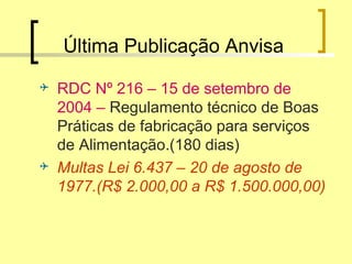 Última Publicação Anvisa
 RDC Nº 216 – 15 de setembro de
2004 – Regulamento técnico de Boas
Práticas de fabricação para serviços
de Alimentação.(180 dias)
 Multas Lei 6.437 – 20 de agosto de
1977.(R$ 2.000,00 a R$ 1.500.000,00)
 