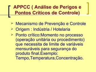 APPCC ( Análise de Perigos e
Pontos Críticos de Controle)
 Mecanismo de Prevenção e Controle
 Origem : Indústria / Hotelaria
 Ponto crítico:Momento no processo
(operação unitária ou procedimento)
que necessita de limite de variáveis
mensuráveis para segurança do
produto final.Exemplo:
Tempo,Temperatura,Concentração.
 