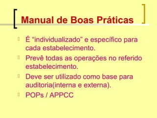 Manual de Boas Práticas
 É “individualizado” e específico para
cada estabelecimento.
 Prevê todas as operações no referido
estabelecimento.
 Deve ser utilizado como base para
auditoria(interna e externa).
 POPs / APPCC
 