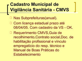 Cadastro Municipal de
Vigilância Sanitária - CMVS
 Nas Subprefeituras(anual).
 Com licença estadual prazo até
08/04/05. Com cadastro da VS - OK.
 Requerimento CMVS,Guia de
recolhimento,Contrato social,Doc. de
habilitação profissional e vínculo
empregatício do resp. técnico e
Manual de Boas Práticas do
Estabelecimento
 