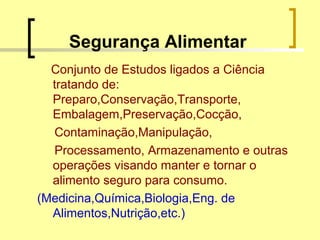 Segurança Alimentar
Conjunto de Estudos ligados a Ciência
tratando de:
Preparo,Conservação,Transporte,
Embalagem,Preservação,Cocção,
Contaminação,Manipulação,
Processamento, Armazenamento e outras
operações visando manter e tornar o
alimento seguro para consumo.
(Medicina,Química,Biologia,Eng. de
Alimentos,Nutrição,etc.)
 