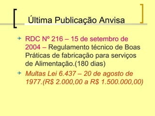 Última Publicação Anvisa
 RDC Nº 216 – 15 de setembro de
2004 – Regulamento técnico de Boas
Práticas de fabricação para serviços
de Alimentação.(180 dias)
 Multas Lei 6.437 – 20 de agosto de
1977.(R$ 2.000,00 a R$ 1.500.000,00)
 