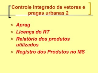 Controle Integrado de vetores e
pragas urbanas 2
o Aprag
o Licença do RT
o Relatório dos produtos
utilizados
o Registro dos Produtos no MS
 
