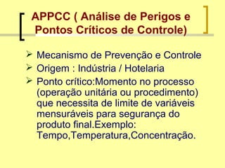 APPCC ( Análise de Perigos e
Pontos Críticos de Controle)
 Mecanismo de Prevenção e Controle
 Origem : Indústria / Hotelaria
 Ponto crítico:Momento no processo
(operação unitária ou procedimento)
que necessita de limite de variáveis
mensuráveis para segurança do
produto final.Exemplo:
Tempo,Temperatura,Concentração.
 