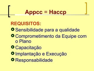 Appcc = Haccp
REQUISITOS:
Sensibilidade para a qualidade
Comprometimento da Equipe com
o Plano
Capacitação
Implantação e Execução
Responsabilidade
 