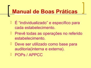 Manual de Boas Práticas
 É “individualizado” e específico para
cada estabelecimento.
 Prevê todas as operações no referido
estabelecimento.
 Deve ser utilizado como base para
auditoria(interna e externa).
 POPs / APPCC
 