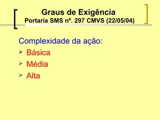 Graus de Exigência
Portaria SMS nº. 297 CMVS (22/05/04)
Complexidade da ação:
 Básica
 Média
 Alta
 