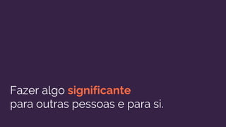 Fazer algo significante
para outras pessoas e para si.
 