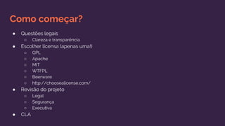 Como começar?
● Questões legais
○ Clareza e transparência
● Escolher licensa (apenas uma!)
○ GPL
○ Apache
○ MIT
○ WTFPL
○ Beerware
○ http://choosealicense.com/
● Revisão do projeto
○ Legal
○ Segurança
○ Executiva
● CLA
 