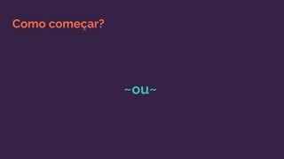 Como começar?
~ou~
 