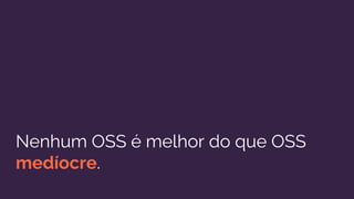 Nenhum OSS é melhor do que OSS
medíocre.
 