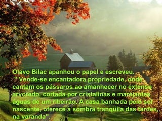 Olavo Bilac apanhou o papel e escreveu.
" Vende-se encantadora propriedade, onde
cantam os pássaros ao amanhecer no extenso
arvoredo, cortada por cristalinas e marejantes
águas de um ribeirão. A casa banhada pelo sol
nascente, oferece a sombra tranqüila das tardes,
na varanda".
 