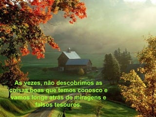As vezes, não descobrimos as
coisas boas que temos conosco e
vamos longe atrás de miragens e
falsos tesouros.
 