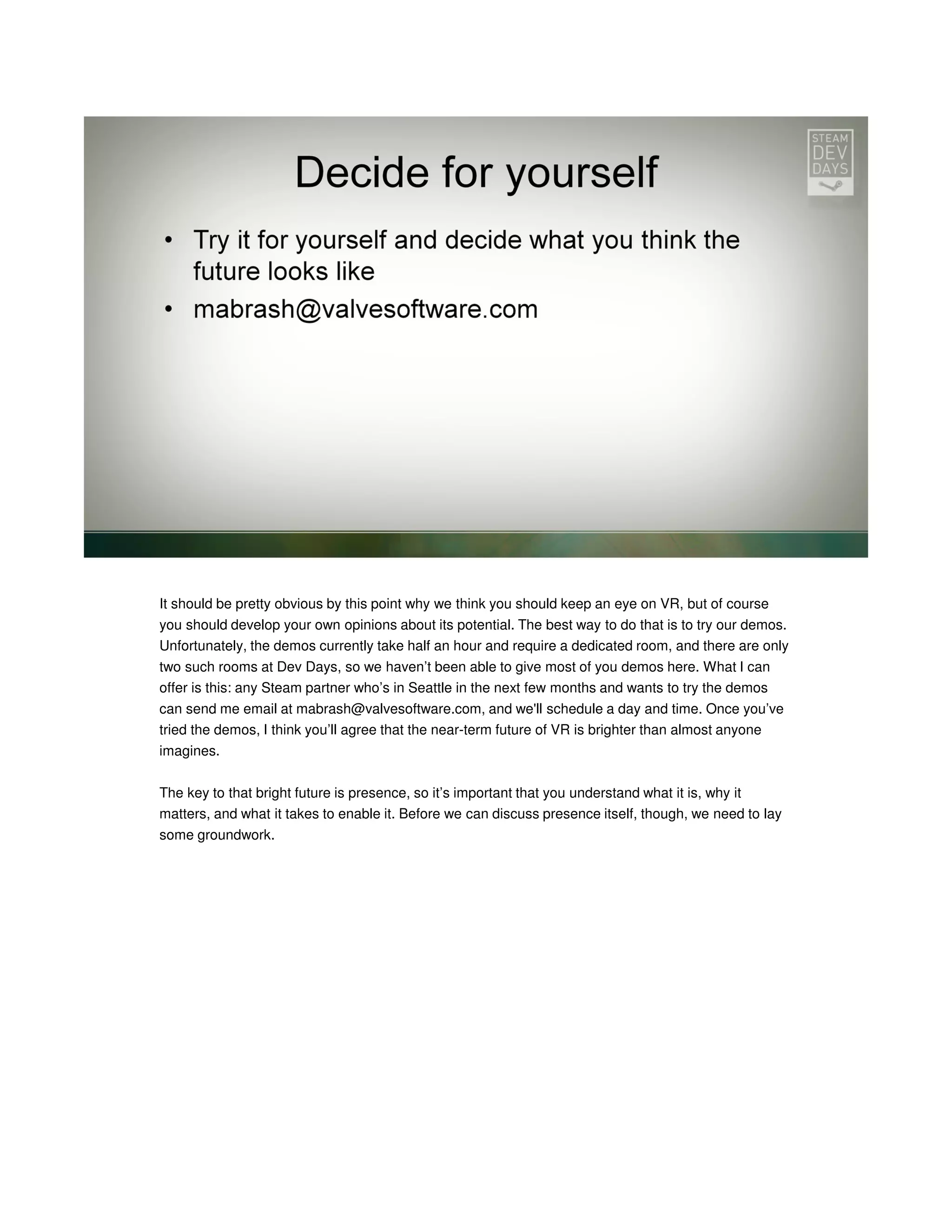 It should be pretty obvious by this point why we think you should keep an eye on VR, but of course
you should develop your own opinions about its potential. The best way to do that is to try our demos.
Unfortunately, the demos currently take half an hour and require a dedicated room, and there are only
two such rooms at Dev Days, so we haven’t been able to give most of you demos here. What I can
offer is this: any Steam partner who’s in Seattle in the next few months and wants to try the demos
can send me email at mabrash@valvesoftware.com, and we'll schedule a day and time. Once you’ve
tried the demos, I think you’ll agree that the near-term future of VR is brighter than almost anyone
imagines.
The key to that bright future is presence, so it’s important that you understand what it is, why it
matters, and what it takes to enable it. Before we can discuss presence itself, though, we need to lay
some groundwork.

 